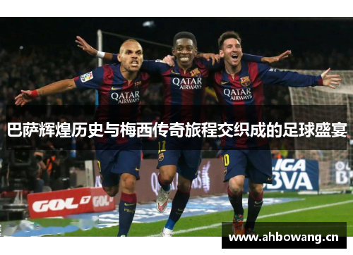 巴萨辉煌历史与梅西传奇旅程交织成的足球盛宴
