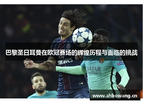 巴黎圣日耳曼在欧冠赛场的辉煌历程与面临的挑战 巴黎圣日耳曼在欧冠赛场的辉煌历程与面临的挑战